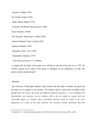 Ayurvedic Healing (1989)
The Wealth of India (1950)
Indian Materia Medica (1976)
Economic and Medical Plant Research (1990)
Home Remedies (1958)
The Ayurvedic Pharmacopea of India (1986)
Selected Medicinal Plants of India (1992)
Bustanul Mufredat (1867)
Khazanatul Adviy, Vol-3 (1920
Chakhambha Orientalia (1979)
Kyaa Kaha aur Kyoorti G.N. Chauhan
to support that the claims of the patent were well known and part of the prior art. In 1997, the
USPTO rejected all six claims of the patent as anticipated by the submissions of CSIR. The
patent was thus declared invalid.4
Defendant
The University of Mississippi Medical Center decided after this initial to abandon the patent and
the patent was re-assigned to the inventors. The inventors chose to pursue the case further on the
grounds that “the powder and paste had different physical properties, i.e. bio-availability and
absorbability, and therefore, one of ordinary skill in the art would not expect, with any
reasonable degree of certainty, that a powdered material would be useful in the same
application as a paste of the same material. The inventors, further, mentioned that oral
4 Mashelkar, R. A., Intellectual property rights and the Third World, 81 Current Science (2001), p. 960
 