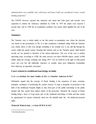 administration was available only with honey and honey itself was considered to have wound
healing properties.”
The USPTO however rejected this objection and stated that both paste and powder were
equivalent in relation the references submitted by CSIR. In 1997 the claims were rejected a
second time, and in 1998 the re-examination certificate was issued which signified the end of the
case.
Summary
The Turmeric case is widely hailed as the first patent re-examination case where the rejection
was based on the presentation of TK. It is thus considered a landmark ruling. What the Turmeric
case clearly shows is that even though something is not actually new it can still slip through the
cracks within the patent system. Ensuring that patents such as the Turmeric patent which lacked
novelty are not granted is therefore of the utmost importance. The cost of the case is another
interesting issue; according to CSIR, the entire process cost them 500,000 rupees, nearly 14,000
dollars using the average exchange rate during 1997. Not an awful lot in the light of what patent
cases can cost but still sufficiently expensive to exclude many poor indigenous communities
from initiating an opposition procedure.
Cases related to traditional knowledge in India
In the case Institute For Inner Studies & Ors. vs. Charlotte Anderson & Ors5.
Defendants argued that the concept of Pranic Healing is the sequences of steps, concepts,
principles, techniques of performing the ancient exercise of yoga is incapable of protection in the
field of the Intellectual Property Rights as they form part of the public knowledge in the public
domain and thus cannot form subject matter of the protection. Therefore the concept of Pranic
Healing being a facet of Yoga forms part of the traditional knowledge of India and thus cannot
be appropriated by anyone exclusively much less the plaintiff under the the intellectual property
rights.
Maharshi Mahesh Jogi ... vs State Of M.P. & Ors6
5 AIR 2014 AD (Delhi)
 