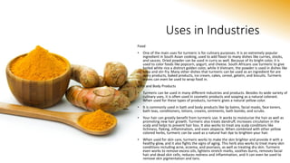 Uses in Industries
Food
• One of the main uses for turmeric is for culinary purposes. It is an extremely popular
ingredient in South Asian cooking, used to add flavor to many dishes like curries, stocks,
and sauces. Dried powder can be used in curry as well. Because of its bright color, it is
used to color foods like popcorn, yogurt, and cheese. South Africans use turmeric to give
boiled white rice a distinct golden color, while it Vietnam, the powder is used in dishes like
soup and stir-fry. Many other dishes that turmeric can be used as an ingredient for are
dairy products, baked products, ice cream, cakes, cereal, gelatin, and biscuits. Turmeric
leaves can even be used to wrap food in.
Bath and Body Products
• Turmeric can be used in many different industries and products. Besides its wide variety of
culinary uses, it is often used in cosmetic products and soaping as a natural colorant.
When used for these types of products, turmeric gives a natural yellow color.
• It is commonly used in bath and body products like lip balms, facial masks, face toners,
bath teas, conditioners, lotions, creams, ointments, bath bombs, and scrubs.
• Your hair can greatly benefit from turmeric use. It works to moisturize the hair as well as
promoting new hair growth. Turmeric also treats dandruff, increases circulation in the
scalp and helps to prevent hair loss. It also works to treat any scalp conditions like
itchiness, flaking, inflammation, and even alopecia. When combined with other yellow
colored herbs, turmeric can be used as a natural hair dye to brighten your hair.
• When used for skin care, turmeric works to make the skin brighter and provide it with a
healthy glow, and it also fights the signs of aging. This herb also works to treat many skin
conditions including acne, eczema, and psoriasis, as well as treating dry skin. Turmeric
even works to remove excess oils, lightens stretch marks, soothes burns, removes facial
hair and dead skin cells, reduces redness and inflammation, and it can even be used to
remove skin pigmentation and tans.
 