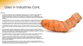 Uses in Industries Cont.
Medicinal
• In medicine, there are many advantages to using turmeric. It contains many important
vitamins and minerals such as vitamins B1, B2, B3, B6, B12, C, D, E, K, magnesium,
manganese, potassium, selenium, zinc, sodium, iron, iodine, calcium, phosphorous, and
copper. Turmeric also has many anti-inflammatory, antioxidant, antiviral, and antibacterial
properties.
• In the Sidda system in India, turmeric is used as treatment for a wide variety of conditions
including sprains, wounds, liver disorders, aches, chicken pox, shingles, and scabies.
• For women, turmeric does help with menstrual problems. However, pregnant women
should avoid this herb as it does work to stimulate menstruation and can cause abortions.
• In traditional Ayurvedic medicine, turmeric has been used to treat ulcers, bruises, strains,
colds, the flu, joint pain and inflammation, parasitic infections, and it works as a digestive
aid.
• The antioxidant and anti-inflammatory properties in turmeric work to reduce inflation in
the brain. Brain inflation is believed to be the main reason of Alzheimer’s disease. These
properties essentially work to delay the onset of Alzheimer’s disease. Turmeric is even said
to be able to prevent cancer and childhood leukemia.
• For diabetes sufferers, turmeric works to moderate insulin levels. It also helps to improve
digestion, can help to manage weight loss, and works to reduce bloating and gas.
• There are many other conditions that can be treated using turmeric including jaundice,
hepatitis, cirrhosis of the liver, inflammatory bowels, rheumatoid arthritis, heart burn,
diarrhea, fibromyalgia, leprosy, depression, worms, water retention, fever, ringworm, leech
bites, and eye infections.
• The heart can greatly benefit from turmeric as well. It works to reduce plaque build-up
associated with cardiovascular disease, lowers bad cholesterol, stops platelets from forming
into blood clots, and it even works to lower blood sugar.
 