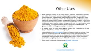 Other Uses
• Paper steeped in turmeric can be used in chemical analysis as an indicator of alkalinity
and acidity. This can easily be achieved by putting turmeric powder in a cup with
denatured alcohol. These should be mixed together thoroughly. Using strips of paper
towels, dip them into the cup and then allow the strips to dry. Once the strips are dry,
they can be dipped into any products with a pH level to indicate the levels! The turmeric
indicator’s color will change between an approximate pH level of 7.4 and 8.6. If turmeric
is exposed to neutral or acidic product, with a pH of less than 7.4, it will remain its yellow
color. However, if it is exposed to more alkaline substances, or something with a pH
greater than 8.6, it will change to a dark pink or red color.
• In Thailand, during the Pongal festival, a whole turmeric plant is offered to the sun god,
Suryan. This offering is made as a thanksgiving gift.
• Nature’s Garden sells turmeric powder for external use only. We do not sell it as a food
item. The information above talks about how great turmeric is for many industries,
however we only sell it for external use. We provide this data for educational purposes
only. Nothing in this article is to be construed as medical advice. Please consult your
doctor before using this product or any of this information for treatment purposes.
• Make sure to check out all of our amazing free recipes and classes!
www.naturesgardencandles.com
 