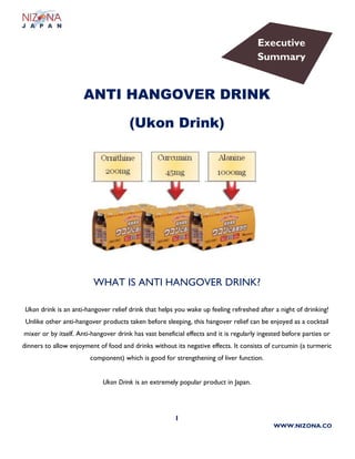 1
WWW.NIZONA.CO
ANTI HANGOVER DRINK
(Ukon Drink)
WHAT IS ANTI HANGOVER DRINK?
Ukon drink is an anti-hangover relief drink that helps you wake up feeling refreshed after a night of drinking!
Unlike other anti-hangover products taken before sleeping, this hangover relief can be enjoyed as a cocktail
mixer or by itself. Anti-hangover drink has vast beneficial effects and it is regularly ingested before parties or
dinners to allow enjoyment of food and drinks without its negative effects. It consists of curcumin (a turmeric
component) which is good for strengthening of liver function.
Ukon Drink is an extremely popular product in Japan.
Executive
Summary
 