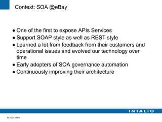 Context: SOA @eBay



● One of the first to expose APIs Services
● Support SOAP style as well as REST style
● Learned a lot from feedback from their customers and
  operational issues and evolved our technology over
  time
● Early adopters of SOA governance automation
● Continuously improving their architecture
 
