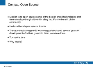 Context: Open Source


● Mission is to open source some of the best of breed technologies that
  were developed originally within eBay Inc. For the benefit of the
  community
● Under a liberal open source license.
● These projects are generic technology projects and several years of
  development effort has gone into them to mature them.
● Turmeric's turn
● Why Intalio?
 