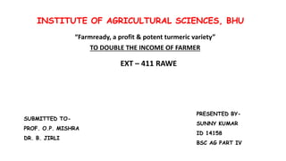INSTITUTE OF AGRICULTURAL SCIENCES, BHU
“Farmready, a profit & potent turmeric variety”
TO DOUBLE THE INCOME OF FARMER
EXT – 411 RAWE
SUBMITTED TO-
PROF. O.P. MISHRA
DR. B. JIRLI
PRESENTED BY-
SUNNY KUMAR
ID 14158
BSC AG PART IV
 