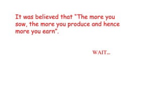 WAIT…
It was believed that “The more you
sow, the more you produce and hence
more you earn”.
 