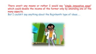 There aren’t any means or rather I would say “single innovative ways”
which could double the income of the farmer only by amending one of the
many aspects.
But I couldn’t say anything about the Rajnikanth type of ideas……
 