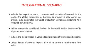 INTERNATIONAL SCENARIO
India is the largest producer, consumer and exporter of turmeric in the
world. The global production of turmeric is around 11 lakh tonnes per
annum. India dominates the world production scenario contributing 78 %
followed by China(8%).
Indian turmeric is considered the best in the world market because of its
high curcumin content.
India is the global leader in value added products of turmeric and exports.
United States of America imports 97% of its turmeric requirement from
India
 