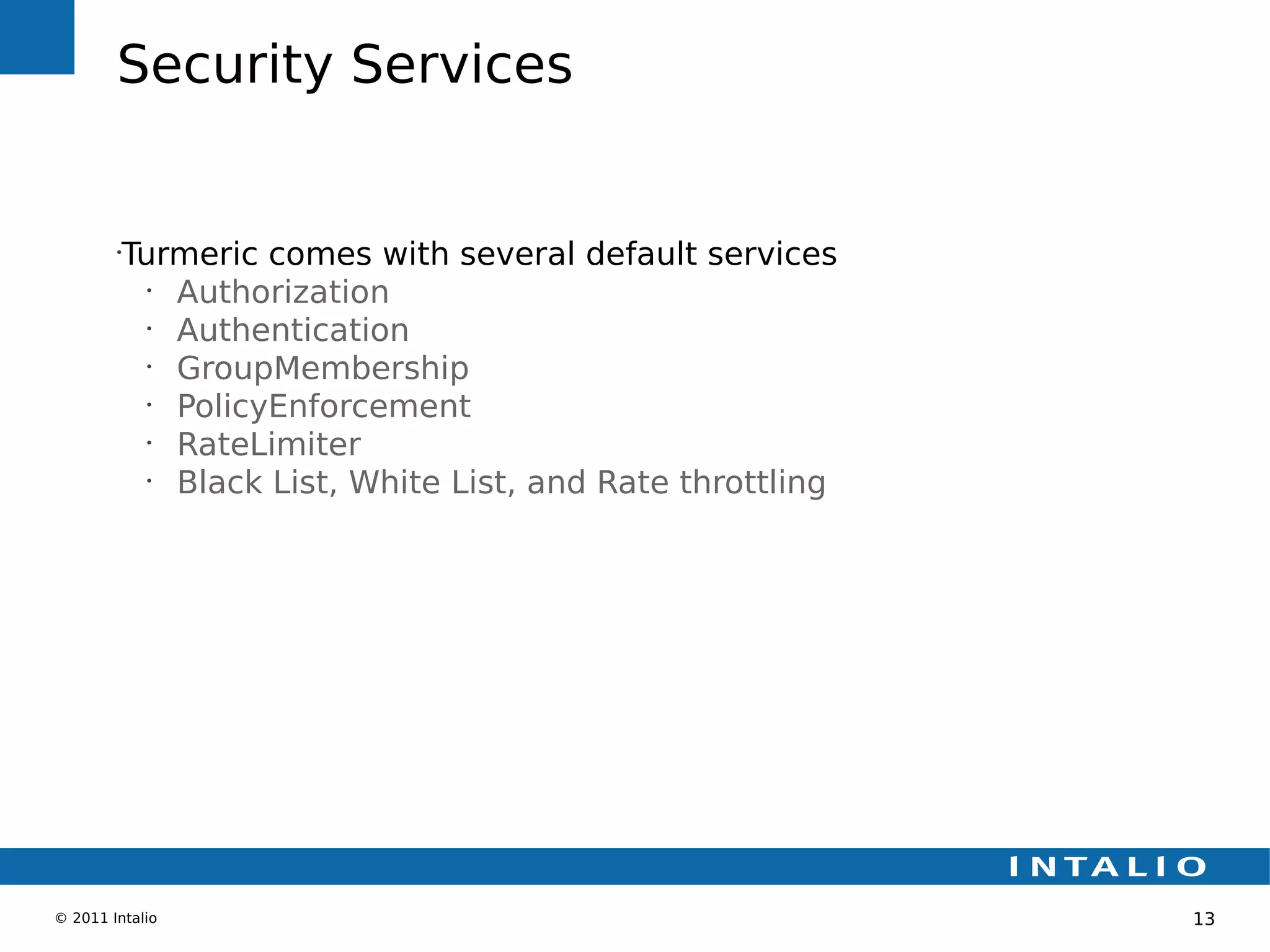 Security Services


        •
         Turmeric comes with several default services
           •
             Authorization
           •
             Authentication
           •
             GroupMembership
           •
             PolicyEnforcement
           •
             RateLimiter
           •
             Black List, White List, and Rate throttling




© 2011 Intalio                                             13
 