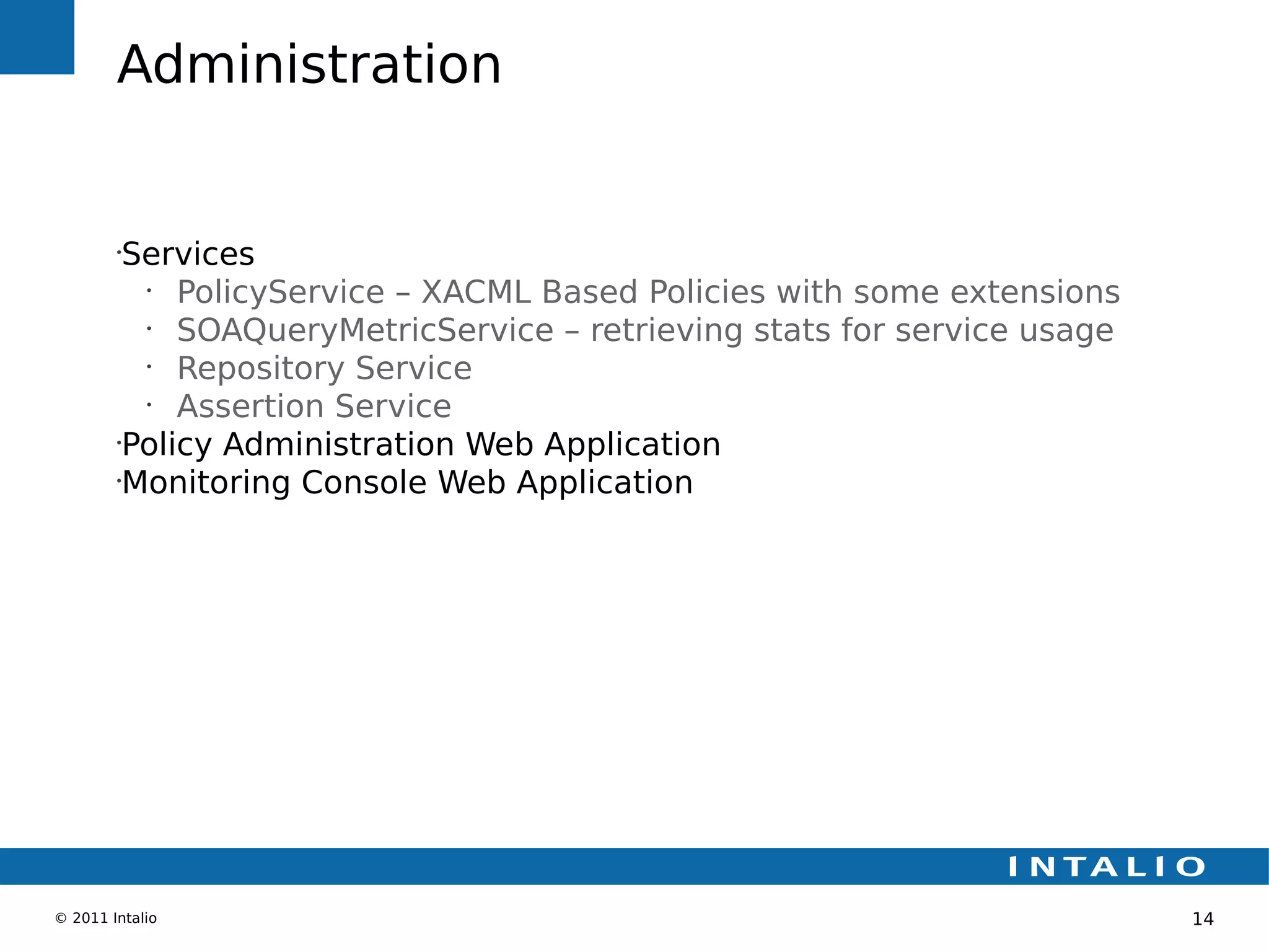 Administration


        •
         Services
          •
             PolicyService – XACML Based Policies with some extensions
          •
             SOAQueryMetricService – retrieving stats for service usage
          •
             Repository Service
          •
             Assertion Service
        •
         Policy Administration Web Application
        •
         Monitoring Console Web Application




© 2011 Intalio                                                            14
 