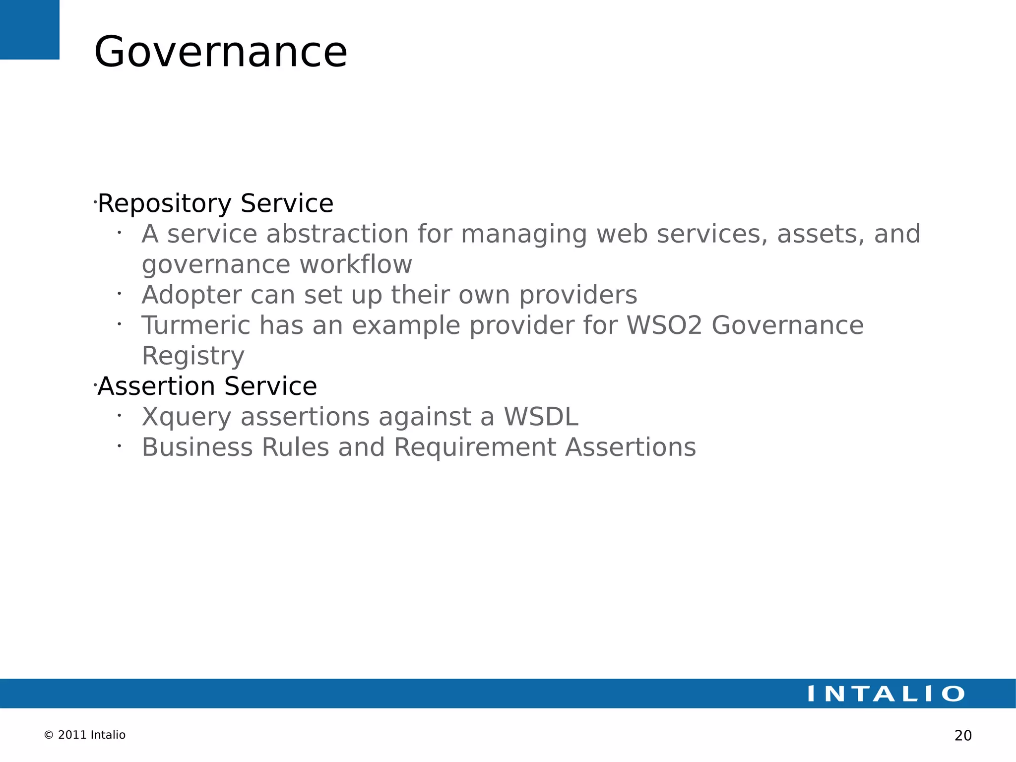 Governance


        •
         Repository Service
          •
            A service abstraction for managing web services, assets, and
            governance workflow
          •
            Adopter can set up their own providers
          •
            Turmeric has an example provider for WSO2 Governance
            Registry
        •
         Assertion Service
          •
            Xquery assertions against a WSDL
          •
            Business Rules and Requirement Assertions




© 2011 Intalio                                                             20
 