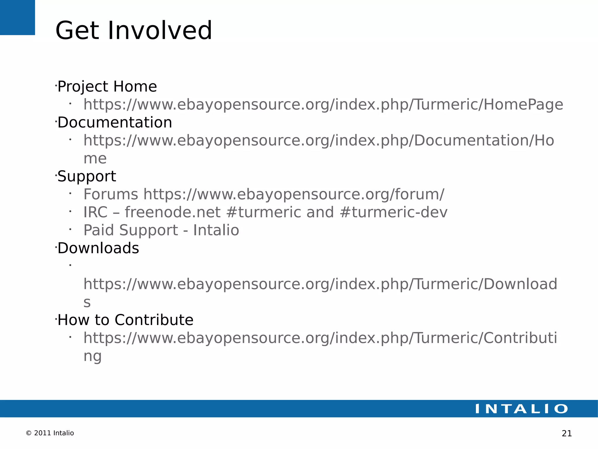 Get Involved
        •
         Project Home
           •
             https://www.ebayopensource.org/index.php/Turmeric/HomePage
        •
         Documentation
           •
             https://www.ebayopensource.org/index.php/Documentation/Ho
             me
        •
         Support
           •
             Forums https://www.ebayopensource.org/forum/
           •
             IRC – freenode.net #turmeric and #turmeric-dev
           •
             Paid Support - Intalio
        •
         Downloads
            •


            https://www.ebayopensource.org/index.php/Turmeric/Download
            s
        •
         How to Contribute
          •
            https://www.ebayopensource.org/index.php/Turmeric/Contributi
            ng



© 2011 Intalio                                                             21
 