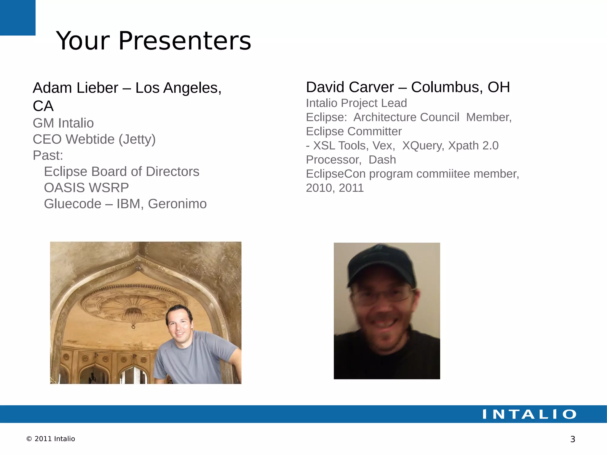 Your Presenters
 Adam Lieber – Los Angeles,    David Carver – Columbus, OH
 CA                            Intalio Project Lead
                               Eclipse: Architecture Council Member,
 GM Intalio
                               Eclipse Committer
 CEO Webtide (Jetty)           - XSL Tools, Vex, XQuery, Xpath 2.0
 Past:                         Processor, Dash
  Eclipse Board of Directors   EclipseCon program commiitee member,
  OASIS WSRP                   2010, 2011
  Gluecode – IBM, Geronimo




© 2011 Intalio                                                         3
 