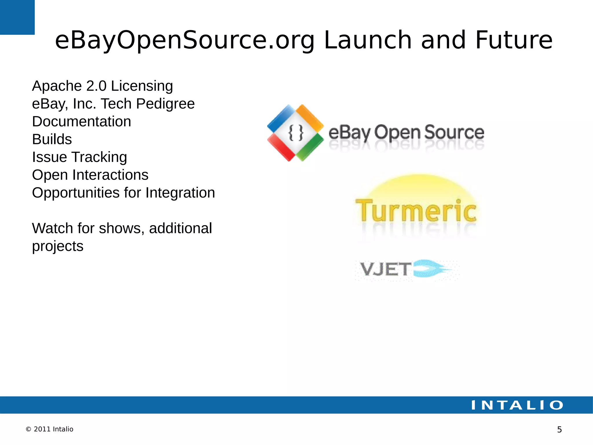 eBayOpenSource.org Launch and Future
 Apache 2.0 Licensing
 eBay, Inc. Tech Pedigree
 Documentation
 Builds
 Issue Tracking
 Open Interactions
 Opportunities for Integration

 Watch for shows, additional
 projects




© 2011 Intalio                                 5
 