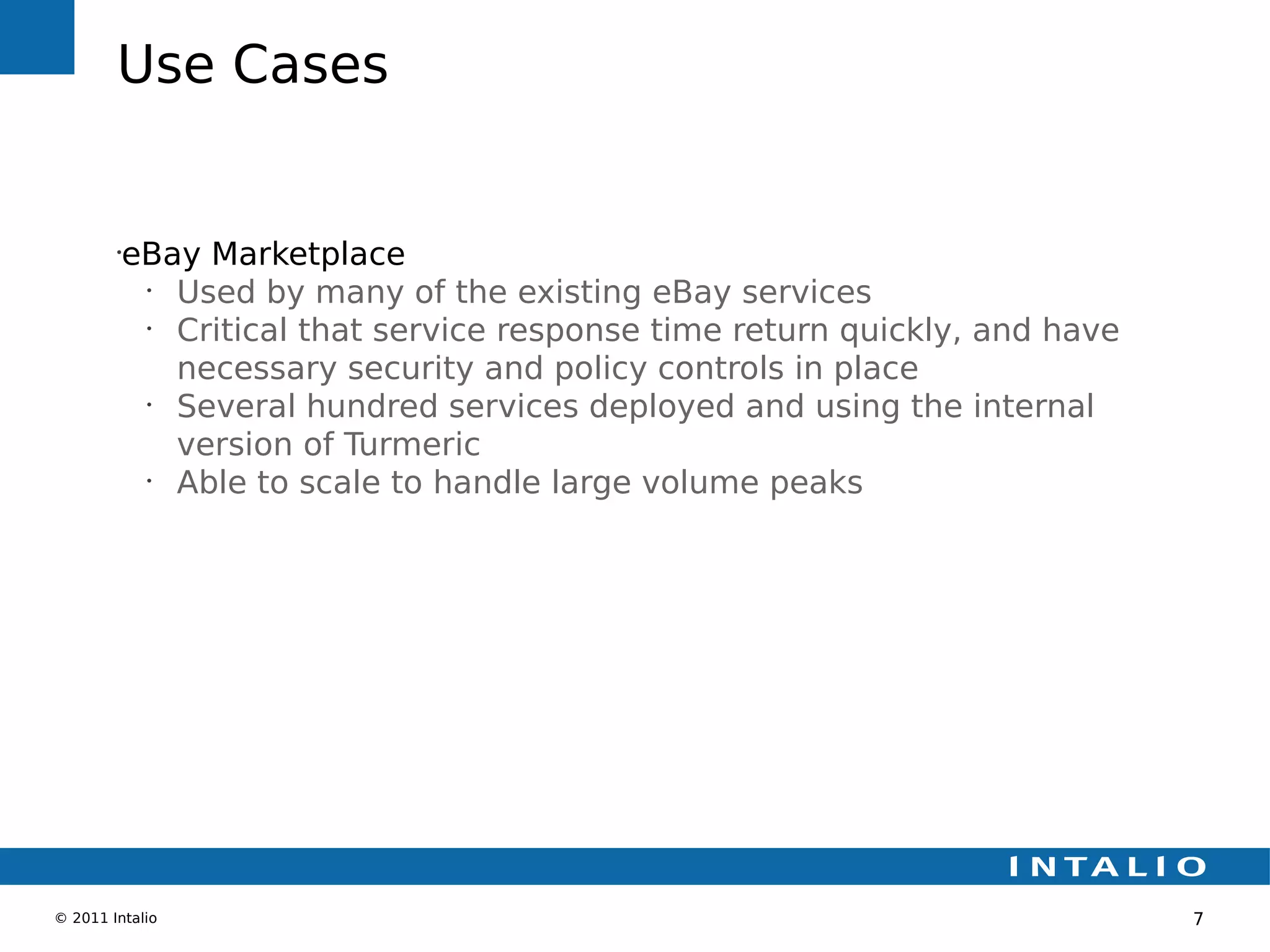 Use Cases


        •
         eBay Marketplace
          •
            Used by many of the existing eBay services
          •
            Critical that service response time return quickly, and have
            necessary security and policy controls in place
          •
            Several hundred services deployed and using the internal
            version of Turmeric
          •
            Able to scale to handle large volume peaks




© 2011 Intalio                                                             7
 