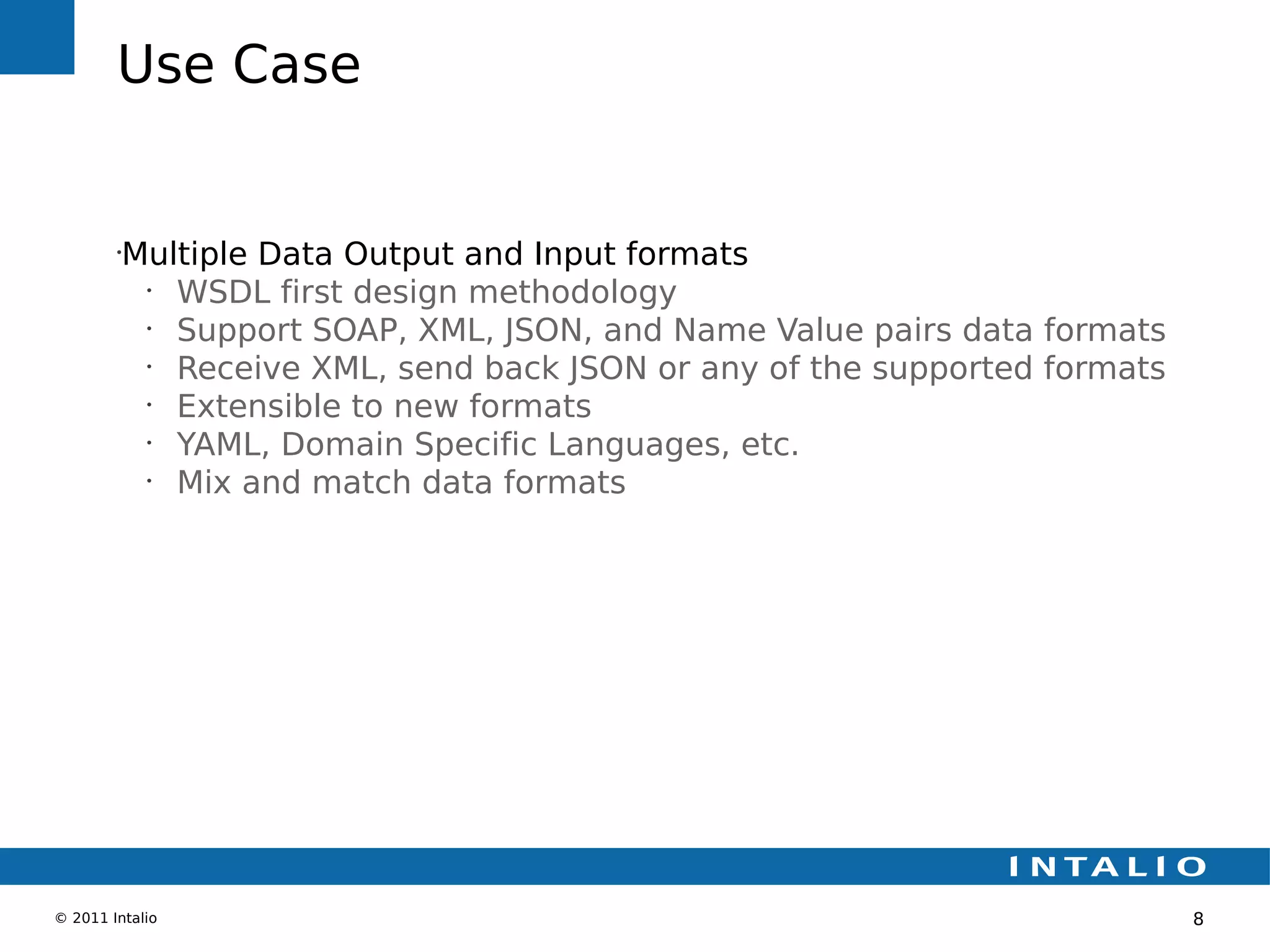 Use Case


        •
         Multiple Data Output and Input formats
          •
            WSDL first design methodology
          •
            Support SOAP, XML, JSON, and Name Value pairs data formats
          •
            Receive XML, send back JSON or any of the supported formats
          •
            Extensible to new formats
          •
            YAML, Domain Specific Languages, etc.
          •
            Mix and match data formats




© 2011 Intalio                                                            8
 
