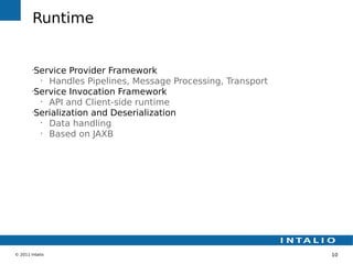 Runtime


        •
         Service Provider Framework
          •
            Handles Pipelines, Message Processing, Transport
        •
         Service Invocation Framework
          •
            API and Client-side runtime
        •
         Serialization and Deserialization
          •
            Data handling
          •
            Based on JAXB




© 2011 Intalio                                                 10
 