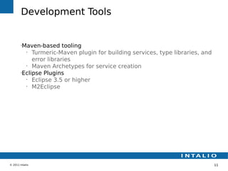 Development Tools


        •
         Maven-based tooling
          •
             Turmeric-Maven plugin for building services, type libraries, and
             error libraries
          •
             Maven Archetypes for service creation
        •
         Eclipse Plugins
          •
             Eclipse 3.5 or higher
          •
             M2Eclipse




© 2011 Intalio                                                                  11
 