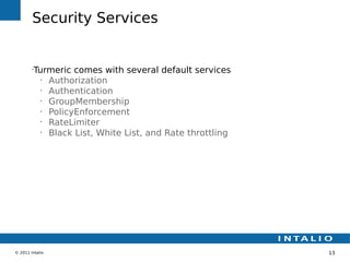 Security Services


        •
         Turmeric comes with several default services
           •
             Authorization
           •
             Authentication
           •
             GroupMembership
           •
             PolicyEnforcement
           •
             RateLimiter
           •
             Black List, White List, and Rate throttling




© 2011 Intalio                                             13
 