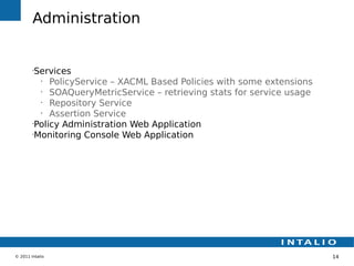 Administration


        •
         Services
          •
             PolicyService – XACML Based Policies with some extensions
          •
             SOAQueryMetricService – retrieving stats for service usage
          •
             Repository Service
          •
             Assertion Service
        •
         Policy Administration Web Application
        •
         Monitoring Console Web Application




© 2011 Intalio                                                            14
 