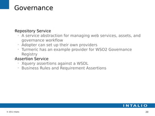 Governance


        •
         Repository Service
          •
            A service abstraction for managing web services, assets, and
            governance workflow
          •
            Adopter can set up their own providers
          •
            Turmeric has an example provider for WSO2 Governance
            Registry
        •
         Assertion Service
          •
            Xquery assertions against a WSDL
          •
            Business Rules and Requirement Assertions




© 2011 Intalio                                                             20
 