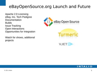 eBayOpenSource.org Launch and Future
 Apache 2.0 Licensing
 eBay, Inc. Tech Pedigree
 Documentation
 Builds
 Issue Tracking
 Open Interactions
 Opportunities for Integration

 Watch for shows, additional
 projects




© 2011 Intalio                                 5
 