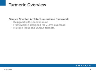 Turmeric Overview


        •
         Service Oriented Architecture runtime framework
          •
            Designed with speed in mind
          •
            Framework is designed for 2-3ms overhead
          •
            Multiple Input and Output formats.




© 2011 Intalio                                             6
 