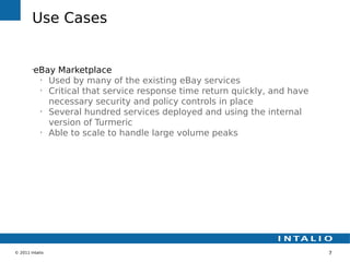 Use Cases


        •
         eBay Marketplace
          •
            Used by many of the existing eBay services
          •
            Critical that service response time return quickly, and have
            necessary security and policy controls in place
          •
            Several hundred services deployed and using the internal
            version of Turmeric
          •
            Able to scale to handle large volume peaks




© 2011 Intalio                                                             7
 