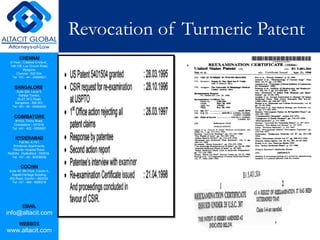 CHENNAI
III Floor, ‘Creative Enclave’,
148-150, Luz Church Road,
Mylapore,
Chennai - 600 004.
Tel: +91 - 44 - 24984821
BANGALORE
Suite 920, Level 9,
Raheja Towers,
26-27, M G Road,
Bangalore - 560 001.
Tel: +91 - 80 - 65462400
COIMBATORE
#1533, Trichy Road,
Coimbatore – 641018.
Tel: +91 - 422 - 6552921
HYDERABAD
Flat No. A-701,
Brindavan Apartments,
Niloufer Hospital Road,
Redhills, Hyderabad - 500034.
Tel: +91 - 40 - 60506009
COCHIN
Suite 49, 8th Floor, Centre A,
Alapatt Heritage Building,
MG Road, Cochin – 682035
Tel: +91 - 484 - 6506216
EMAIL
info@altacit.com
WEBSITE
www.altacit.com
Revocation of Turmeric Patent
 