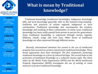 CHENNAI
III Floor, ‘Creative Enclave’,
148-150, Luz Church Road,
Mylapore,
Chennai - 600 004.
Tel: +91 - 44 - 24984821
BANGALORE
Suite 920, Level 9,
Raheja Towers,
26-27, M G Road,
Bangalore - 560 001.
Tel: +91 - 80 - 65462400
COIMBATORE
#1533, Trichy Road,
Coimbatore – 641018.
Tel: +91 - 422 - 6552921
HYDERABAD
Flat No. A-701,
Brindavan Apartments,
Niloufer Hospital Road,
Redhills, Hyderabad - 500034.
Tel: +91 - 40 - 60506009
COCHIN
Suite 49, 8th Floor, Centre A,
Alapatt Heritage Building,
MG Road, Cochin – 682035
Tel: +91 - 484 - 6506216
EMAIL
info@altacit.com
WEBSITE
www.altacit.com
What is mean by Traditional
knowledge?
Traditional knowledge (traditional knowledge), indigenous knowledge
(IK), and local knowledge generally refer to the matured long-standing
traditions and practices of certain regional, indigenous or local
communities. Traditional knowledge also encompasses the wisdom,
knowledge and teaching of these communities. In many cases, traditional
knowledge has been orally passed from person to person for generations.
Some traditional knowledge is expressed through stories, legends,
folklores, rituals, songs and even laws. Other forms of traditional
knowledge are often expressed through different means.
Recently, international attention has turned to the use of intellectual
property laws to preserve, protect and promote traditional knowledge. Three
broad approaches have been developed. The first emphasizes protecting
traditional knowledge as a form of cultural heritage. The second looks at the
protection of traditional knowledge as a collective human right. The third,
taken by the World Trade Organization (WTO) and the World Intellectual
Property Organization (WIPO) investigates the use of existing or novel
measures to protect traditional knowledge.
 