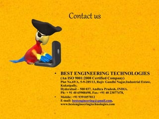 Contact us
• BEST ENGINEERING TECHNOLOGIES
(An ISO 9001:2008 Certified Company)
Plot No.69/A, 5-9-285/13, Rajiv Gandhi Nagar,Industrial Estate,
Kukatpally,
Hyderabad – 500 037, Andhra Pradesh, INDIA.
Ph: + 91 40 65908498, Fax: +91 40 23077478,
• Mobile: +91 9391057812
E-mail: bestengineering@gmail.com,
www.bestengineeringtechnologies.com
 