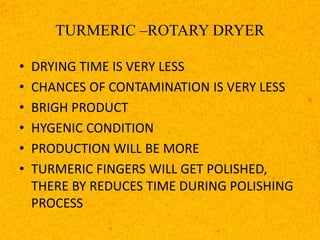 TURMERIC –ROTARY DRYER
• DRYING TIME IS VERY LESS
• CHANCES OF CONTAMINATION IS VERY LESS
• BRIGH PRODUCT
• HYGENIC CONDITION
• PRODUCTION WILL BE MORE
• TURMERIC FINGERS WILL GET POLISHED,
THERE BY REDUCES TIME DURING POLISHING
PROCESS
 