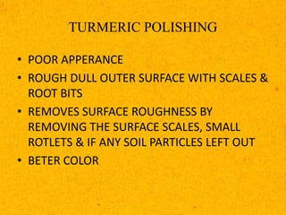 TURMERIC POLISHING
• POOR APPERANCE
• ROUGH DULL OUTER SURFACE WITH SCALES &
ROOT BITS
• REMOVES SURFACE ROUGHNESS BY
REMOVING THE SURFACE SCALES, SMALL
ROTLETS & IF ANY SOIL PARTICLES LEFT OUT
• BETER COLOR
 