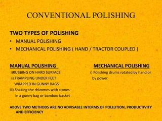 CONVENTIONAL POLISHING
TWO TYPES OF POLISHING
• MANUAL POLISHING
• MECHANICAL POLISHING ( HAND / TRACTOR COUPLED )
MANUAL POLISHING MECHANICAL POLISHING
i)RUBBING ON HARD SURFACE i) Polishing drums rotated by hand or
ii) TRAMPLING UNDER FEET by power
WRAPPED IN GUNNY BAGS
iii) Shaking the rhizomes with stones
in a gunny bag or bamboo basket
ABOVE TWO METHODS ARE NO ADVISABLE INTERMS OF POLLUTION, PRODUCTIVITY
AND EFFICIENCY
 