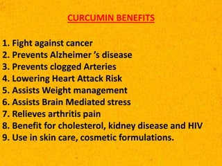 CURCUMIN BENEFITS
1. Fight against cancer
2. Prevents Alzheimer ’s disease
3. Prevents clogged Arteries
4. Lowering Heart Attack Risk
5. Assists Weight management
6. Assists Brain Mediated stress
7. Relieves arthritis pain
8. Benefit for cholesterol, kidney disease and HIV
9. Use in skin care, cosmetic formulations.
 