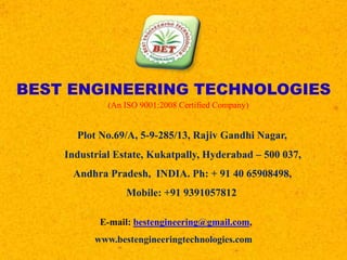BEST ENGINEERING TECHNOLOGIES
(An ISO 9001:2008 Certified Company)
Plot No.69/A, 5-9-285/13, Rajiv Gandhi Nagar,
Industrial Estate, Kukatpally, Hyderabad – 500 037,
Andhra Pradesh, INDIA. Ph: + 91 40 65908498,
Mobile: +91 9391057812
E-mail: bestengineering@gmail.com,
www.bestengineeringtechnologies.com
 