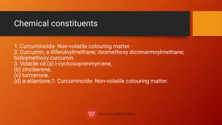 Chemical constituents
1. Curcuminoids- Non-volatile colouring matter.
2. Curcumin, a diferuloylmethane; desmethoxy dicinnarmoylmethane;
bidesmethoxy curcumin.
3. Volatile oil:(a) l-cycloisoprenmyrcene,
(b) zinziberene,
(c) turmerone,
(d) a-atlantone,1. Curcuminoids- Non-volatile colouring matter.
 