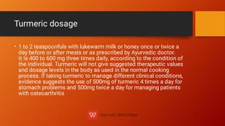 Turmeric dosage
• 1 to 2 teaspoonfuls with lukewarm milk or honey once or twice a
day before or after meals or as prescribed by Ayurvedic doctor.
It Is 400 to 600 mg three times daily, according to the condition of
the individual. Turmeric will not give suggested therapeutic values
and dosage levels in the body as used in the normal cooking
process. If taking turmeric to manage different clinical conditions,
evidence suggests the use of 500mg of turmeric 4 times a day for
stomach problems and 500mg twice a day for managing patients
with osteoarthritis
 
