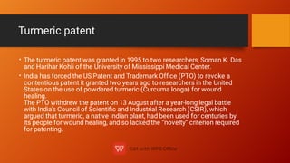 Turmeric patent
•
•
The turmeric patent was granted in 1995 to two researchers, Soman K. Das
and Harihar Kohli of the University of Mississippi Medical Center.
India has forced the US Patent and Trademark Ofﬁce (PTO) to revoke a
contentious patent it granted two years ago to researchers in the United
States on the use of powdered turmeric (Curcuma longa) for wound
healing.
The PTO withdrew the patent on 13 August after a year-long legal battle
with India's Council of Scientiﬁc and Industrial Research (CSIR), which
argued that turmeric, a native Indian plant, had been used for centuries by
its people for wound healing, and so lacked the “novelty” criterion required
for patenting.
 
