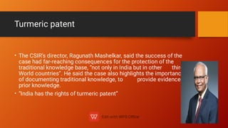 Turmeric patent
•
•
The CSIR's director, Ragunath Mashelkar, said the success of the
case had far-reaching consequences for the protection of the
traditional knowledge base, “not only in India but in other third
World countries”. He said the case also highlights the importance
of documenting traditional knowledge, to provide evidence of
prior knowledge.
“India has the rights of turmeric patent”
 