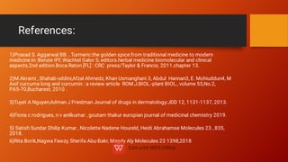 References:
1}Prasad S. Aggarwal BB. , Turmeric:the golden spice:from traditional medicine to modern
medicine.In :Benzie IFF, Wachtel Galor S, editors.herbal medicine biomolecular and clinical
aspects.2nd edition.Boca Raton [FL] : CRC press/Taylor & Francis; 2011.chapter 13.
2}M.Akrami , Shahab-uddini,Afzal Ahmedz, Khan Usmanghani 3, Abdul Hannan3, E. Mohiuddun4, M
Asif curcuma long and curcumin : a review article ROM.J.BIOL.-plant BIOL., volume 55,No.2,
P.65-70,Bucharest, 2010 .
3}Tuyet A Nguyen,Adman J Friedman Journal of drugs in dermatology:JDD 12, 1131-1137, 2013.
4}Fiona c rodrigues, n v anilkumar , goutam thakur europian journal of medicinal chemistry 2019.
5} Satish Sundar Dhilip Kumar , Nicolette Nadene Houreld, Heidi Abrahamse Molecules 23 , 835,
2018.
6}Rita Borik,Nagwa Fawzy, Sherifa Abu-Bakr, Magdy Aly Molecules 23 1398,2018
 