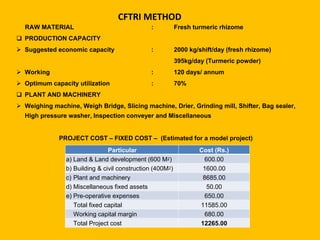 CFTRI METHOD
RAW MATERIAL : Fresh turmeric rhizome
 PRODUCTION CAPACITY
 Suggested economic capacity : 2000 kg/shift/day (fresh rhizome)
395kg/day (Turmeric powder)
 Working : 120 days/ annum
 Optimum capacity utilization : 70%
 PLANT AND MACHINERY
 Weighing machine, Weigh Bridge, Slicing machine, Drier, Grinding mill, Shifter, Bag sealer,
High pressure washer, Inspection conveyer and Miscellaneous
PROJECT COST – FIXED COST – (Estimated for a model project)
Particular Cost (Rs.)
a) Land & Land development (600 M2) 600.00
b) Building & civil construction (400M2) 1600.00
c) Plant and machinery 8685.00
d) Miscellaneous fixed assets 50.00
e) Pre-operative expenses 650.00
Total fixed capital 11585.00
Working capital margin 680.00
Total Project cost 12265.00
 