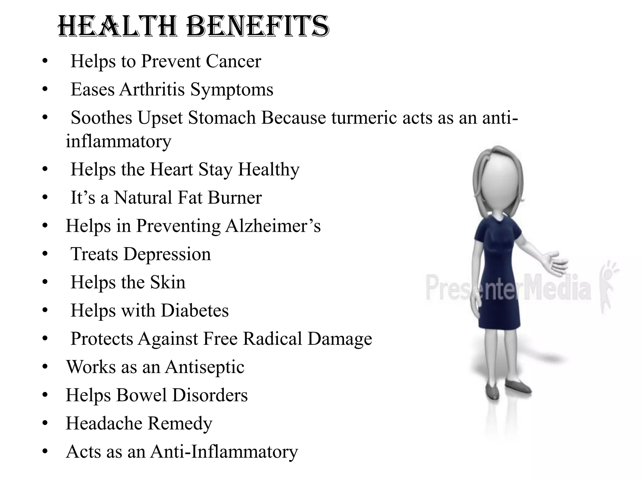 HEALTH BENEFITS
• Helps to Prevent Cancer
• Eases Arthritis Symptoms
• Soothes Upset Stomach Because turmeric acts as an anti-
inflammatory
• Helps the Heart Stay Healthy
• It’s a Natural Fat Burner
• Helps in Preventing Alzheimer’s
• Treats Depression
• Helps the Skin
• Helps with Diabetes
• Protects Against Free Radical Damage
• Works as an Antiseptic
• Helps Bowel Disorders
• Headache Remedy
• Acts as an Anti-Inflammatory
 