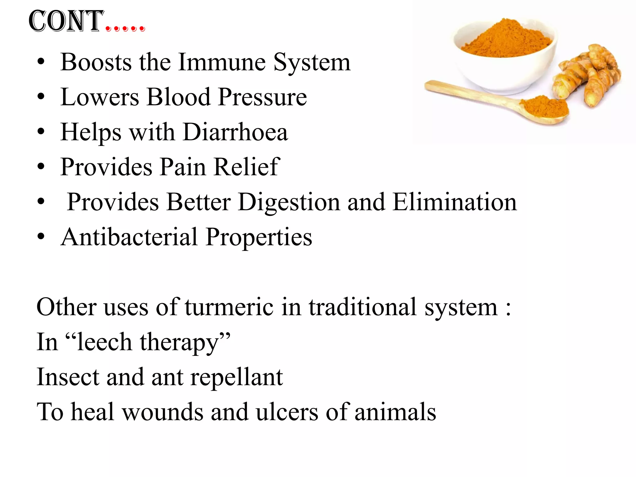 CONT…..
• Boosts the Immune System
• Lowers Blood Pressure
• Helps with Diarrhoea
• Provides Pain Relief
• Provides Better Digestion and Elimination
• Antibacterial Properties
Other uses of turmeric in traditional system :
In “leech therapy”
Insect and ant repellant
To heal wounds and ulcers of animals
 
