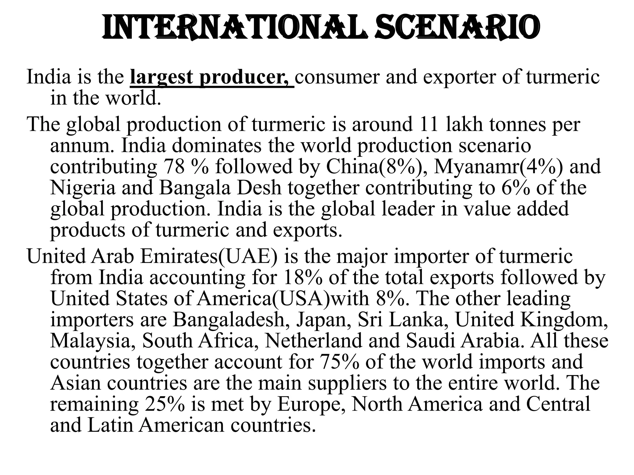 International scenario
India is the largest producer, consumer and exporter of turmeric
in the world.
The global production of turmeric is around 11 lakh tonnes per
annum. India dominates the world production scenario
contributing 78 % followed by China(8%), Myanamr(4%) and
Nigeria and Bangala Desh together contributing to 6% of the
global production. India is the global leader in value added
products of turmeric and exports.
United Arab Emirates(UAE) is the major importer of turmeric
from India accounting for 18% of the total exports followed by
United States of America(USA)with 8%. The other leading
importers are Bangaladesh, Japan, Sri Lanka, United Kingdom,
Malaysia, South Africa, Netherland and Saudi Arabia. All these
countries together account for 75% of the world imports and
Asian countries are the main suppliers to the entire world. The
remaining 25% is met by Europe, North America and Central
and Latin American countries.
 