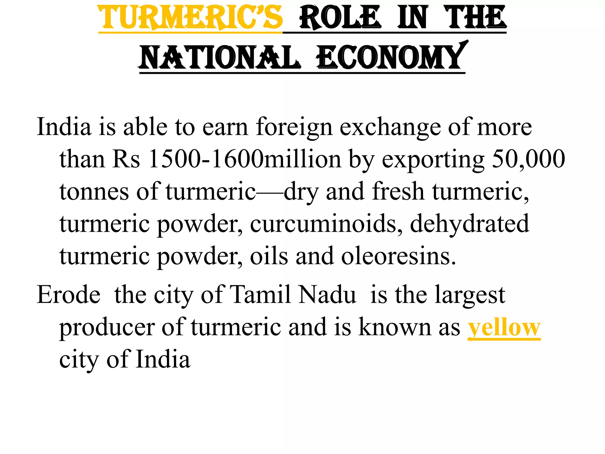 TurmeriC’s role in the
national economy
India is able to earn foreign exchange of more
than Rs 1500-1600million by exporting 50,000
tonnes of turmeric—dry and fresh turmeric,
turmeric powder, curcuminoids, dehydrated
turmeric powder, oils and oleoresins.
Erode the city of Tamil Nadu is the largest
producer of turmeric and is known as yellow
city of India
 