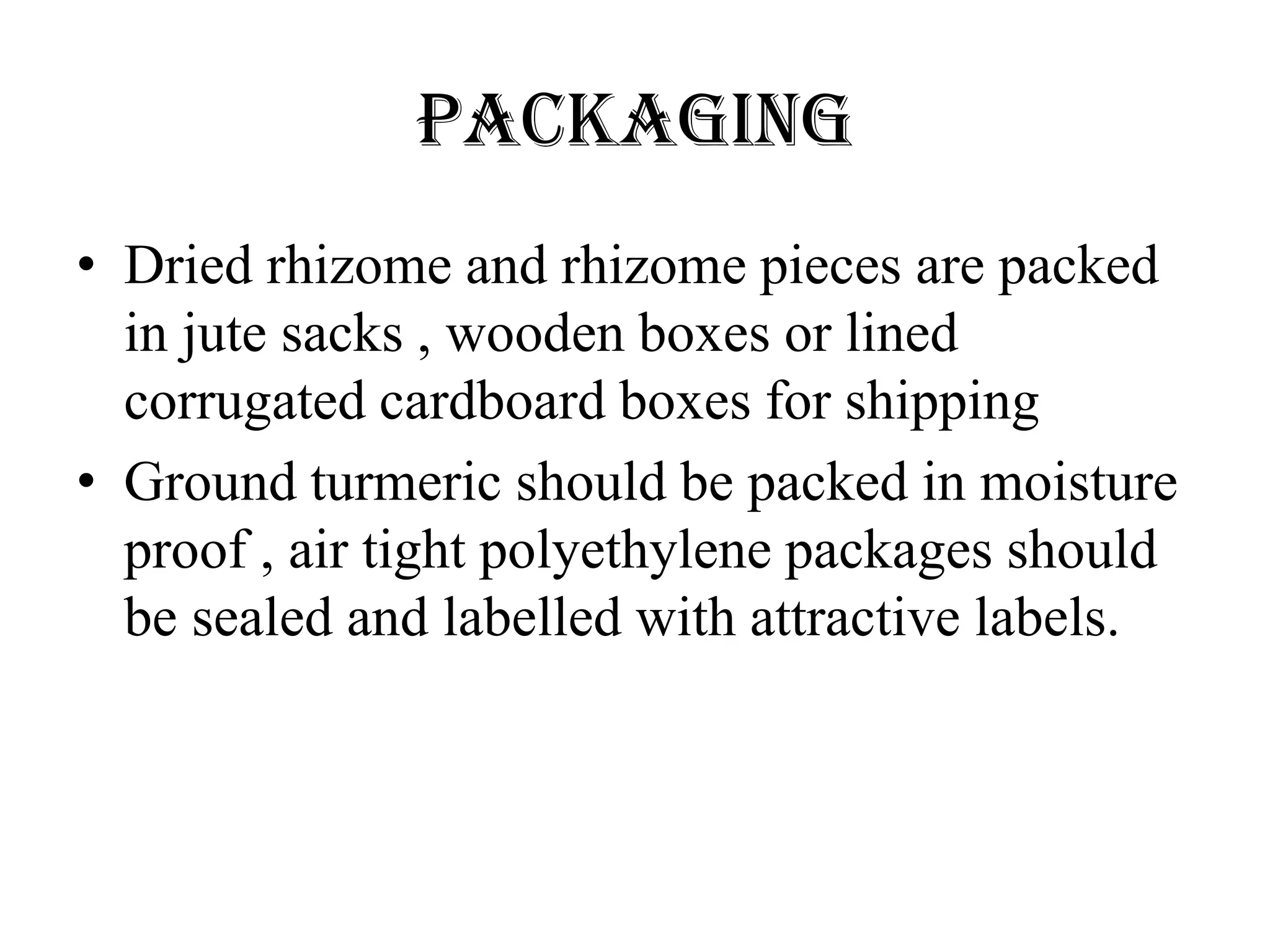 PACKAGING
• Dried rhizome and rhizome pieces are packed
in jute sacks , wooden boxes or lined
corrugated cardboard boxes for shipping
• Ground turmeric should be packed in moisture
proof , air tight polyethylene packages should
be sealed and labelled with attractive labels.
 