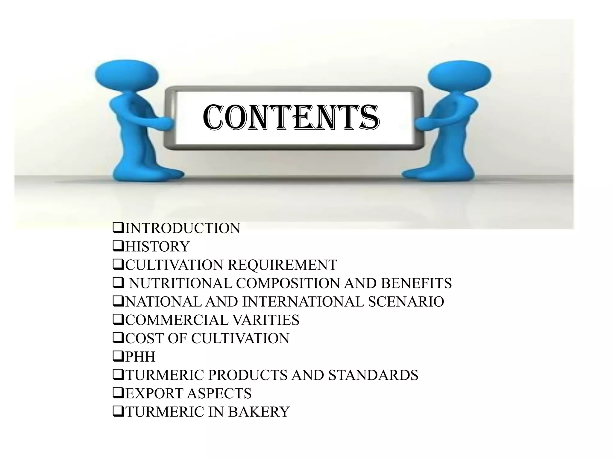CONTENTS
INTRODUCTION
HISTORY
CULTIVATION REQUIREMENT
 NUTRITIONAL COMPOSITION AND BENEFITS
NATIONAL AND INTERNATIONAL SCENARIO
COMMERCIAL VARITIES
COST OF CULTIVATION
PHH
TURMERIC PRODUCTS AND STANDARDS
EXPORT ASPECTS
TURMERIC IN BAKERY
CONTENTS
 