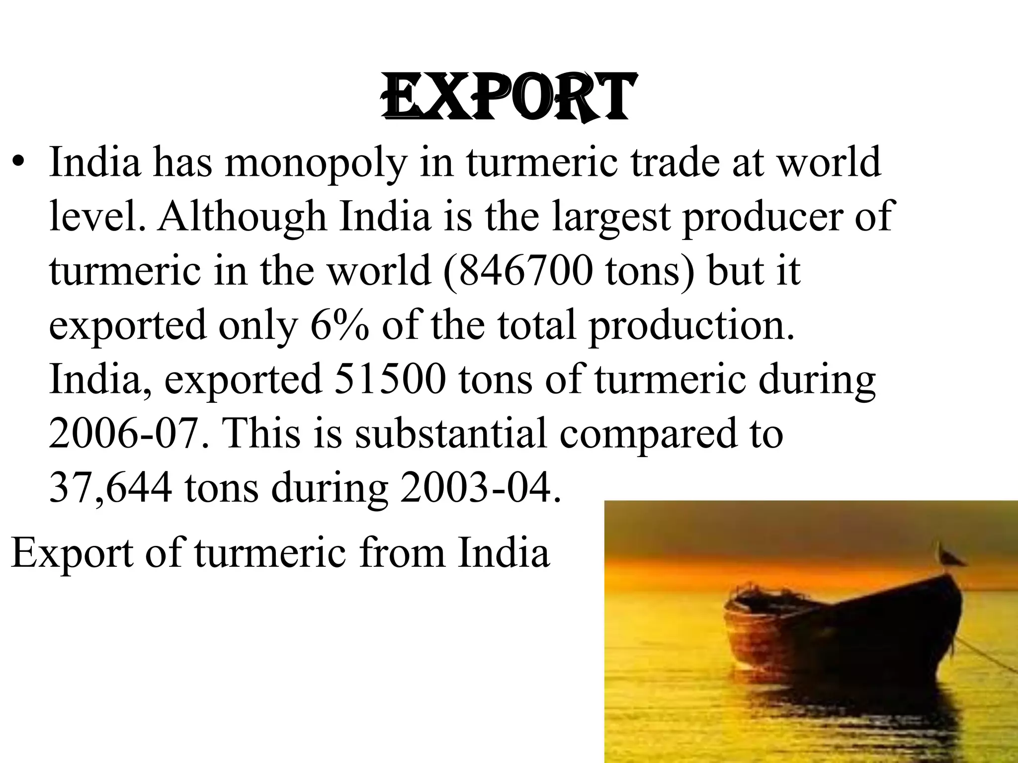 Export
• India has monopoly in turmeric trade at world
level. Although India is the largest producer of
turmeric in the world (846700 tons) but it
exported only 6% of the total production.
India, exported 51500 tons of turmeric during
2006-07. This is substantial compared to
37,644 tons during 2003-04.
Export of turmeric from India
 