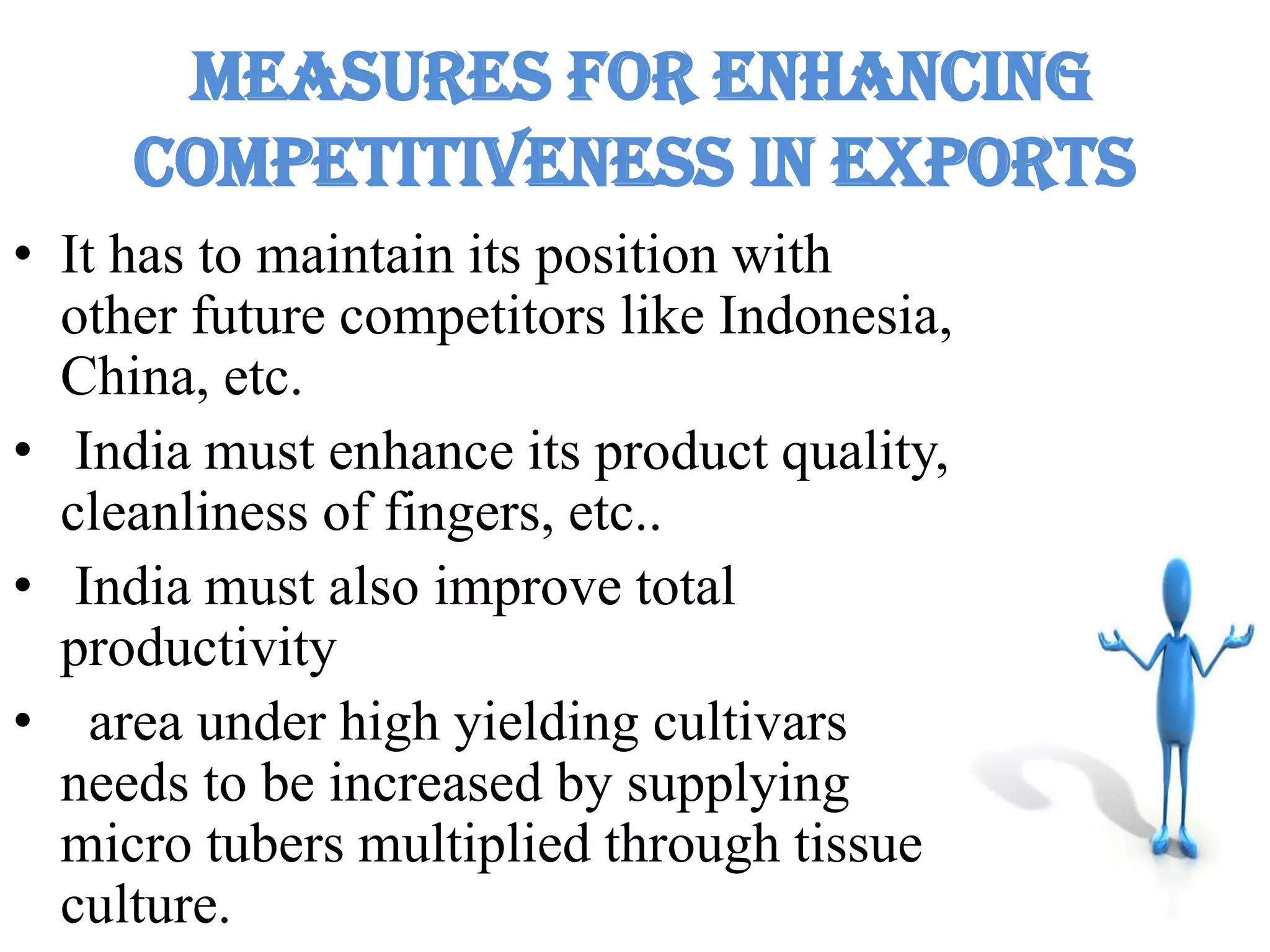 Measures for enhancing
competitiveness in exports
• It has to maintain its position with
other future competitors like Indonesia,
China, etc.
• India must enhance its product quality,
cleanliness of fingers, etc..
• India must also improve total
productivity
• area under high yielding cultivars
needs to be increased by supplying
micro tubers multiplied through tissue
culture.
 